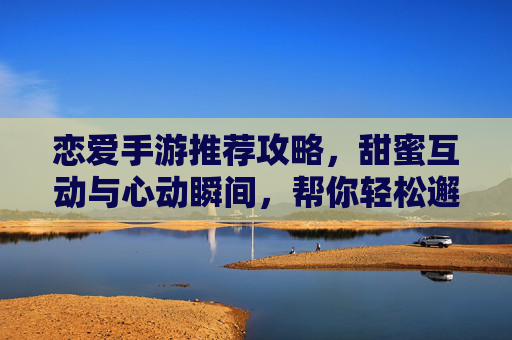 恋爱手游推荐攻略，甜蜜互动与心动瞬间，帮你轻松邂逅心动对象