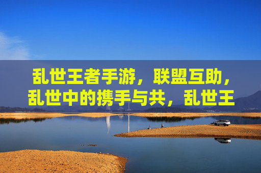乱世王者手游，联盟互助，乱世中的携手与共，乱世王者手游，联盟互助，乱世中的携手与共