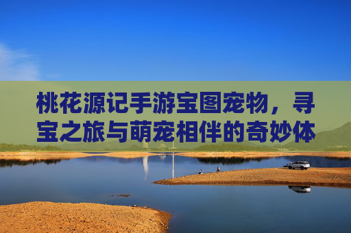 桃花源记手游宝图宠物，寻宝之旅与萌宠相伴的奇妙体验