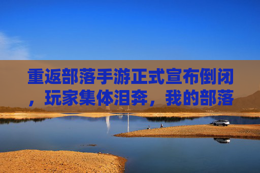 重返部落手游正式宣布倒闭,玩家集体泪奔,我的部落,我的青春也一同沉没?