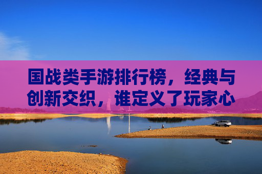 国战类手游排行榜，经典与创新交织，谁定义了玩家心中的国战标杆？