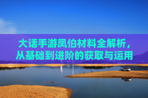 大话手游凤伯材料全解析，从基础到进阶的获取与运用指南，大话手游凤伯材料全解析，从基础到进阶的获取与运用指南