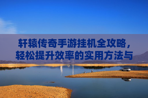 轩辕传奇手游挂机全攻略,轻松提升效率的实用方法与注意事项
