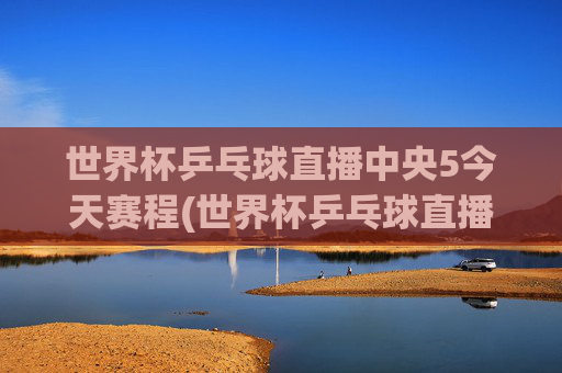 世界杯乒乓球直播中央5今天赛程(世界杯乒乓球直播)