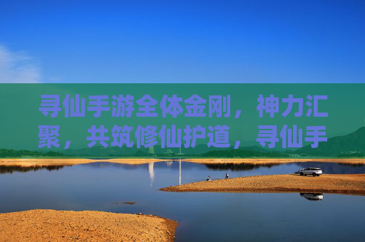 寻仙手游全体金刚,神力汇聚,共筑修仙护道,寻仙手游全体金刚神力汇聚共筑修仙护道