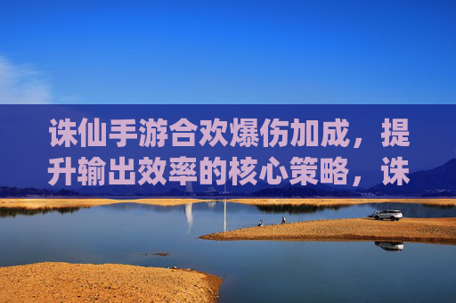 诛仙手游合欢爆伤加成,提升输出效率的核心策略,诛仙手游合欢爆伤加成,提升输出效率的核心策略