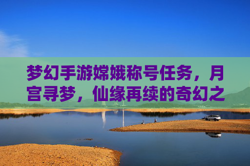梦幻手游嫦娥称号任务，月宫寻梦，仙缘再续的奇幻之旅，梦幻手游嫦娥称号任务，月宫寻梦，仙缘再续的奇幻之旅