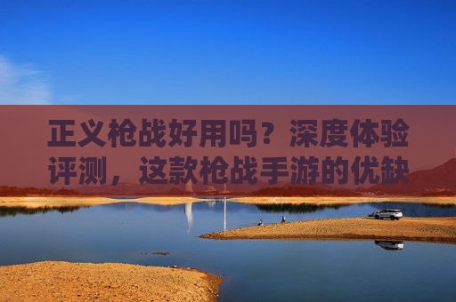 正义枪战好用吗？深度体验评测，这款枪战手游的优缺点与玩家反馈分析