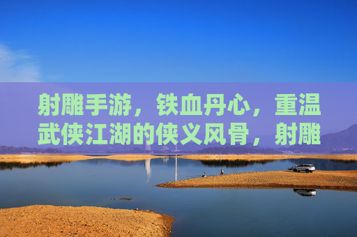 射雕手游，铁血丹心，重温武侠江湖的侠义风骨，射雕手游，铁血丹心，重温侠义江湖风骨