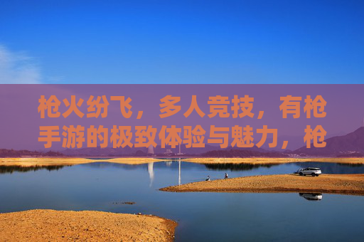 枪火纷飞，多人竞技，有枪手游的极致体验与魅力，枪火纷飞与多人竞技，有枪手游的极致魅力体验