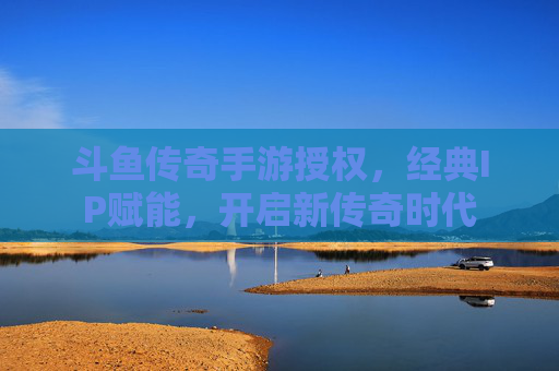 斗鱼传奇手游授权,经典IP赋能,开启新传奇时代