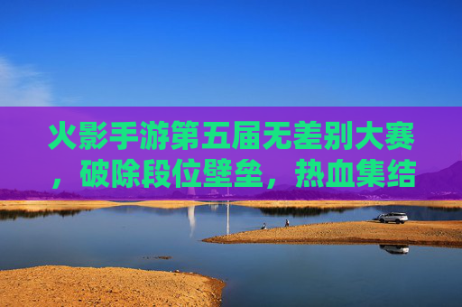 火影手游第五届无差别大赛，破除段位壁垒，热血集结的忍者巅峰对决