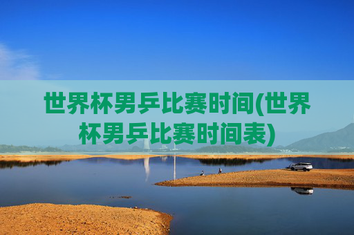 世界杯男乒比赛时间(世界杯男乒比赛时间表)