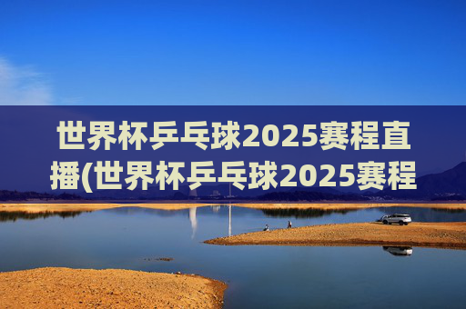 世界杯乒乓球2025赛程直播(世界杯乒乓球2025赛程直播视频)