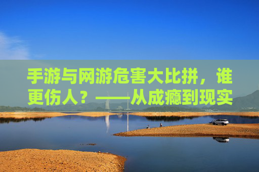 手游与网游危害大比拼，谁更伤人？——从成瘾到现实侵蚀的深度剖析