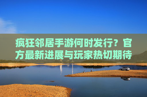 疯狂邻居手游何时发行?官方最新进展与玩家热切期待