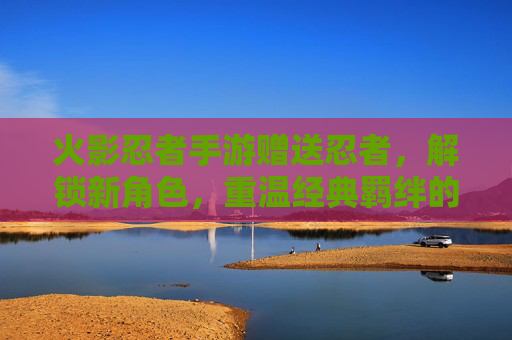 火影忍者手游赠送忍者，解锁新角色，重温经典羁绊的趣味之旅，火影忍者手游，赠送忍者、解锁新角色，重温经典羁绊的趣味之旅