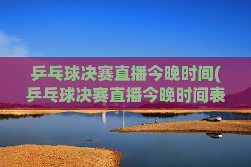 乒乓球决赛直播今晚时间(乒乓球决赛直播今晚时间表)