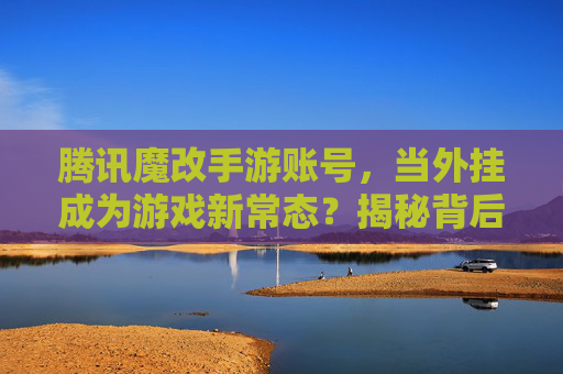 腾讯魔改手游账号,当外挂成为游戏新常态?揭秘背后的操作与风险