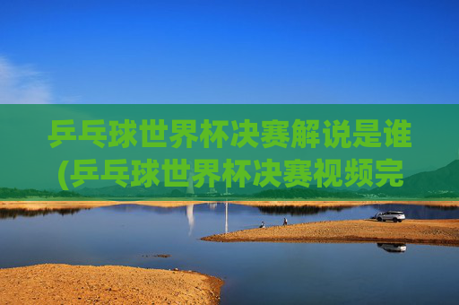 乒乓球世界杯决赛解说是谁(乒乓球世界杯决赛视频完整版)
