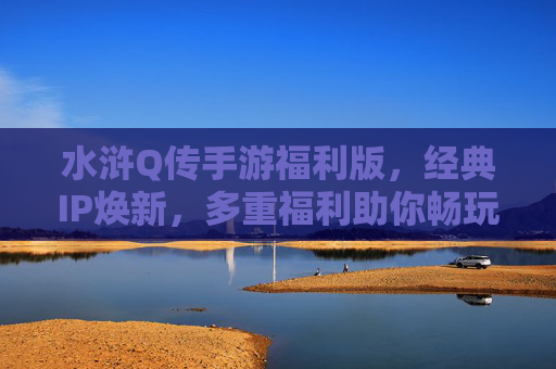 水浒Q传手游福利版，经典IP焕新，多重福利助你畅玩，水浒Q传手游福利版，经典IP焕新，多重福利助你畅玩