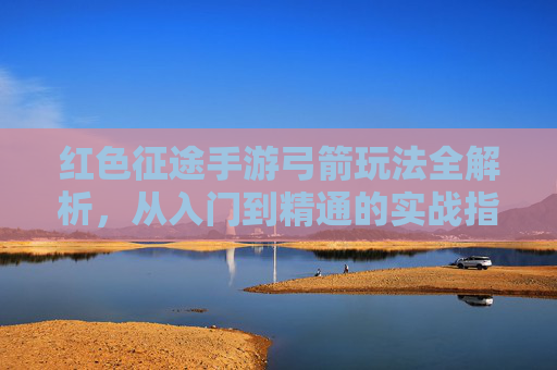 红色征途手游弓箭玩法全解析,从入门到精通的实战指南,红色征途手游弓箭玩法全解析,从入门到精通的实战指南