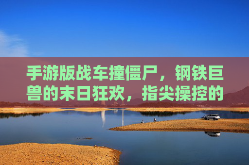 手游版战车撞僵尸,钢铁巨兽的末日狂欢,指尖操控的僵尸猎场,手游版战车撞僵尸,钢铁巨兽的指尖僵尸猎场末日狂欢