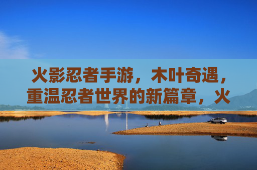 火影忍者手游，木叶奇遇，重温忍者世界的新篇章，火影忍者手游木叶奇遇，重温忍者世界的新篇章