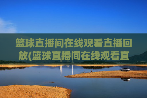 篮球直播间在线观看直播回放(篮球直播间在线观看直播回放视频)