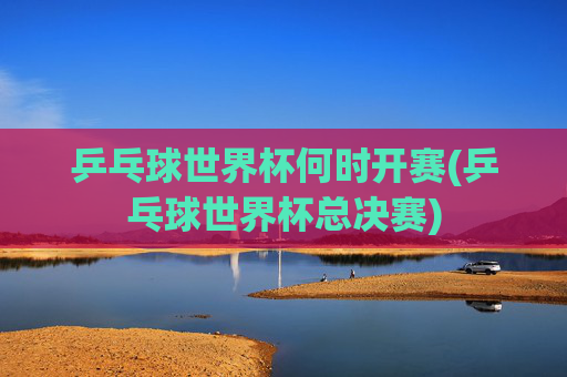 乒乓球世界杯何时开赛(乒乓球世界杯总决赛)