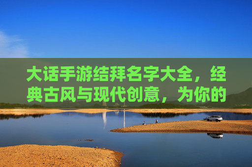 大话手游结拜名字大全，经典古风与现代创意，为你的游戏伙伴寻找专属称号，大话手游结拜名字大全，经典古风与现代创意，为你的游戏伙伴寻找专属称号