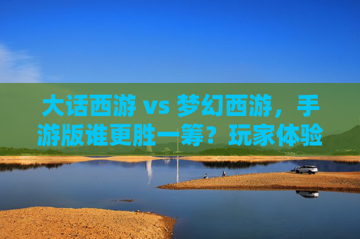 大话西游 vs 梦幻西游,手游版谁更胜一筹?玩家体验深度解析