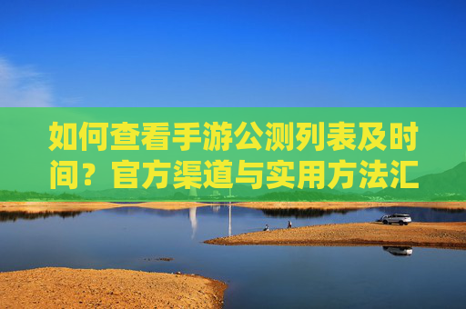 如何查看手游公测列表及时间?官方渠道与实用方法汇总