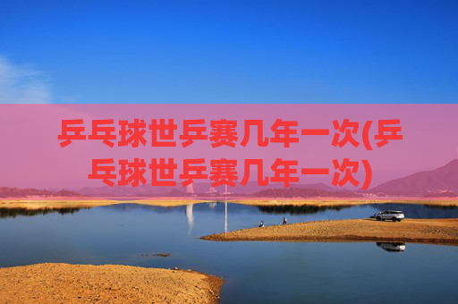 乒乓球世乒赛几年一次(乒乓球世乒赛几年一次)