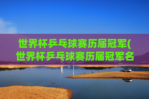 世界杯乒乓球赛历届冠军(世界杯乒乓球赛历届冠军名单)