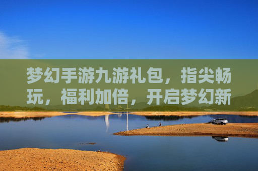 梦幻手游九游礼包,指尖畅玩,福利加倍,开启梦幻新篇章,梦幻手游九游礼包,指尖畅玩,福利加倍,开启梦幻新篇章