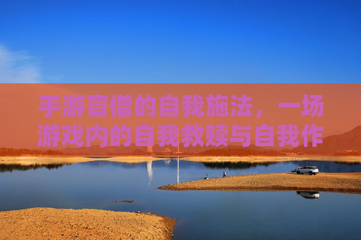 手游盲僧的自我施法,一场游戏内的自我救赎与自我作死的荒诞喜剧