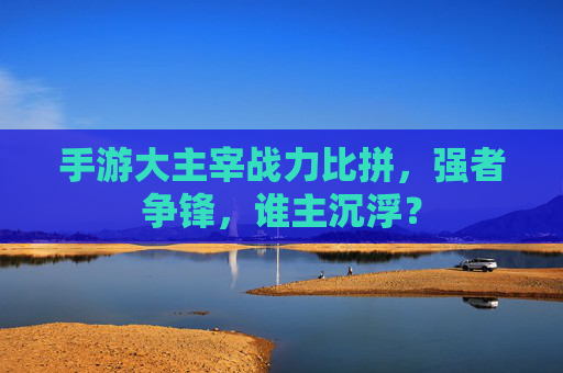 手游大主宰战力比拼,强者争锋,谁主沉浮?