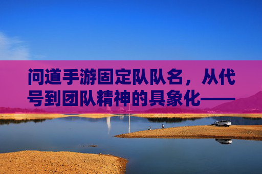问道手游固定队队名,从代号到团队精神的具象化——那些有故事的固定队名称,问道手游固定队队名,从代号到团队精神的具象化——那些有故事的固定队名称