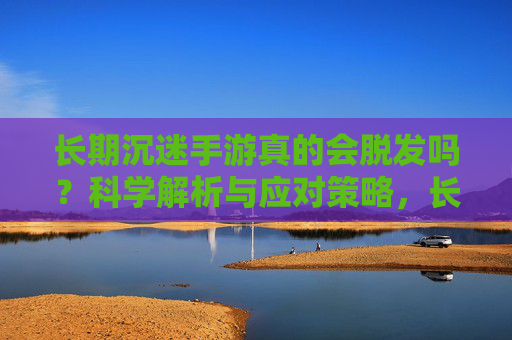 长期沉迷手游真的会脱发吗?科学解析与应对策略,长期沉迷手游真的会脱发吗?科学解析与应对策略