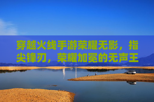 穿越火线手游荣耀无影，指尖锋刃，荣耀加冕的无声王者，穿越火线手游荣耀无影，指尖锋刃，荣耀加冕的无声王者
