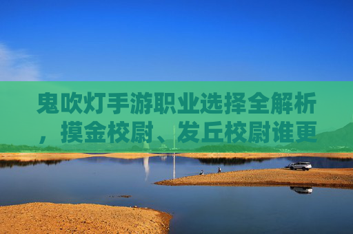 鬼吹灯手游职业选择全解析,摸金校尉、发丘校尉谁更强?哪个职业最适合你?鬼吹灯手游职业选择全解析,摸金校尉 vs 发丘校尉,谁更强?哪个更适合你?