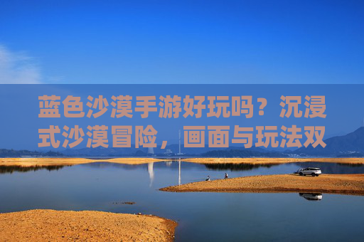 蓝色沙漠手游好玩吗?沉浸式沙漠冒险,画面与玩法双重惊喜,值得体验!蓝色沙漠手游好玩吗?沉浸式沙漠冒险,画面与玩法双重惊喜,值得体验!