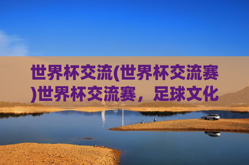 世界杯交流(世界杯交流赛)世界杯交流赛，足球文化与国际交流的盛会