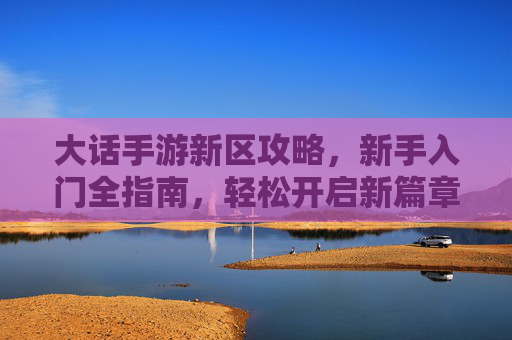 大话手游新区攻略,新手入门全指南,轻松开启新篇章,大话手游新区攻略,新手入门全指南,轻松开启新篇章
