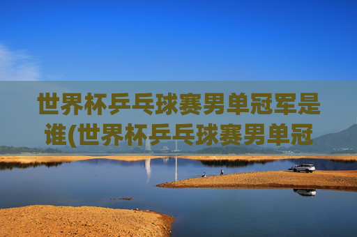 世界杯乒乓球赛男单冠军是谁(世界杯乒乓球赛男单冠军是谁啊)