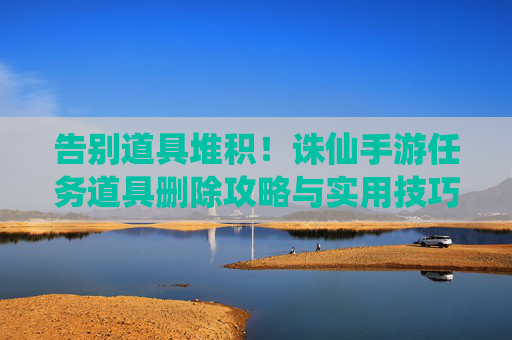 告别道具堆积!诛仙手游任务道具删除攻略与实用技巧,告别道具堆积!诛仙手游任务道具删除攻略与实用技巧