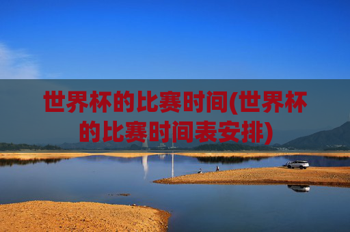 世界杯的比赛时间(世界杯的比赛时间表安排)