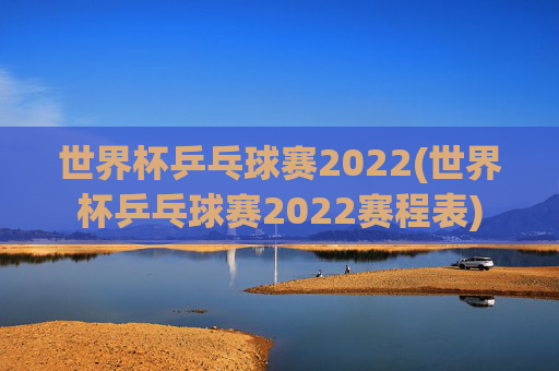 世界杯乒乓球赛2022(世界杯乒乓球赛2022赛程表)