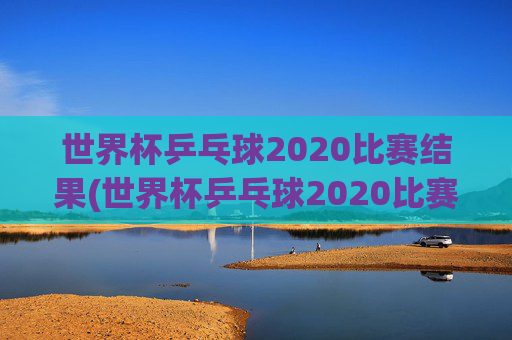 世界杯乒乓球2020比赛结果(世界杯乒乓球2020比赛结果查询)
